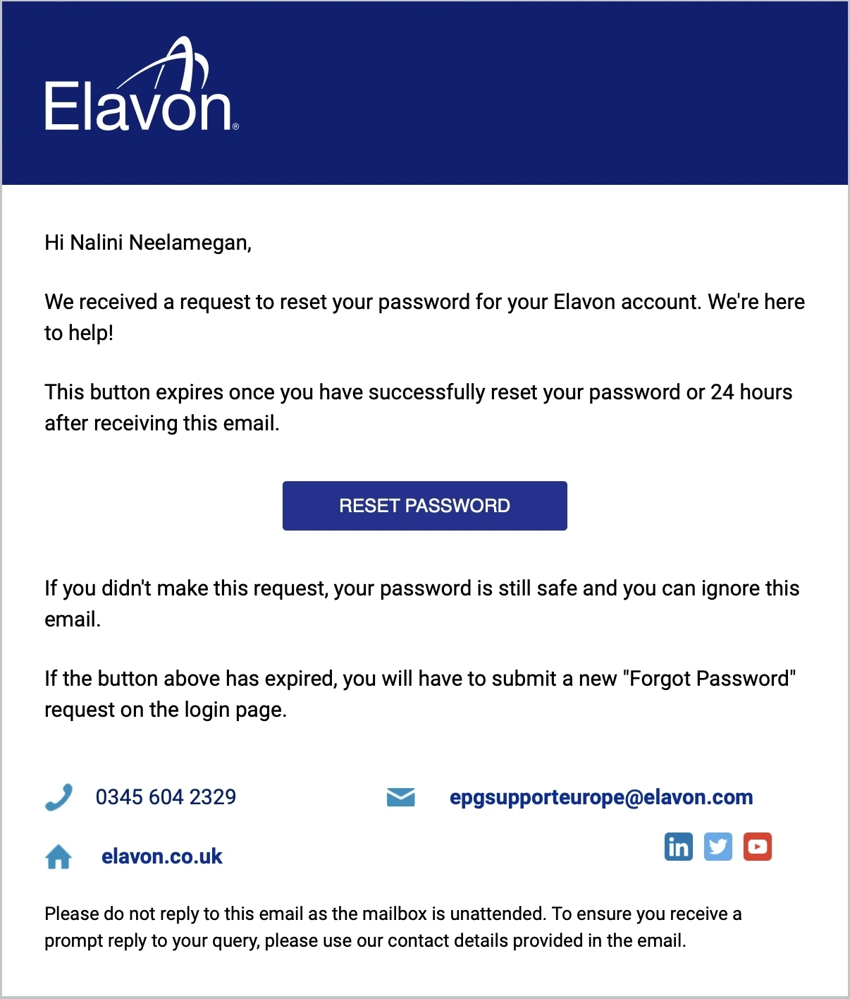 Hi First Name Last Name, We received a request to reset your password for your Elavon account. We're here to help! This button expires once you have successfully reset your password or 24 hours after receiving this email. button: reset password. If you don't make this request, your password is still safe and you can ignore this email. If the button above has expired, you will have to submit a new "Forgot Password" request on the login page.